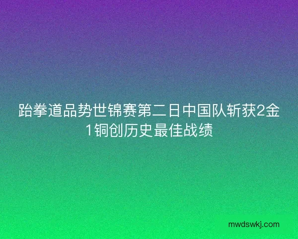 跆拳道品势世锦赛第二日中国队斩获2金1铜创历史最佳战绩