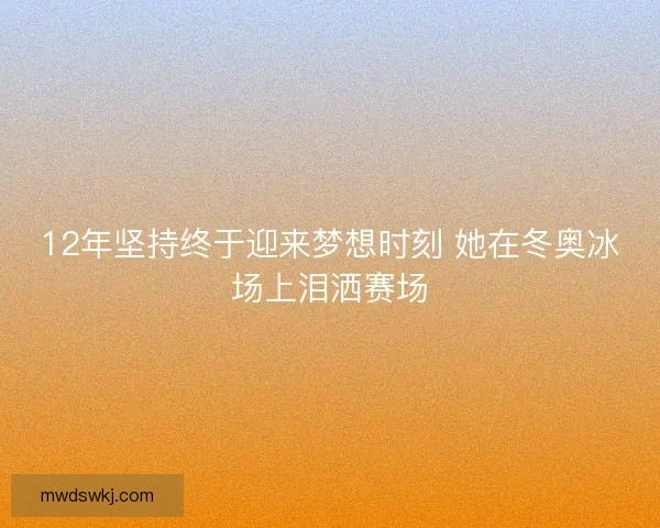 12年坚持终于迎来梦想时刻 她在冬奥冰场上泪洒赛场