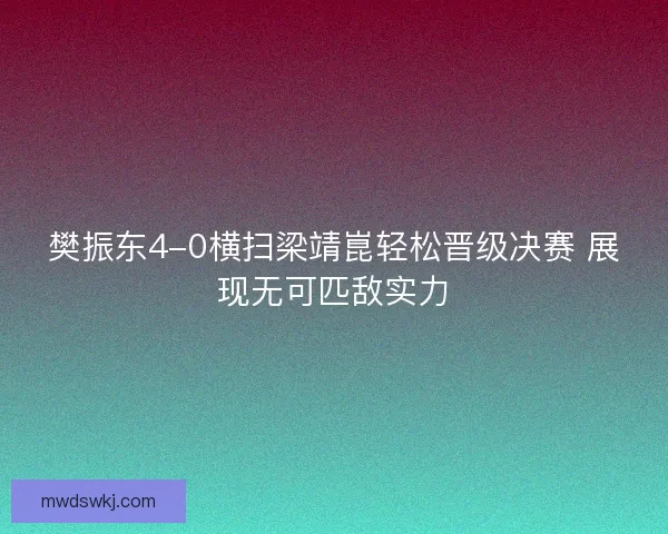 樊振东4-0横扫梁靖崑轻松晋级决赛 展现无可匹敌实力