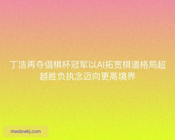 丁浩再夺倡棋杯冠军以AI拓宽棋道格局超越胜负执念迈向更高境界
