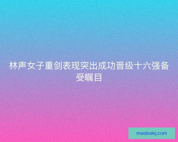 林声女子重剑表现突出成功晋级十六强备受瞩目 林声女子重剑表现突出成功晋级十六强备受瞩目
