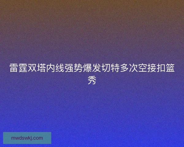 雷霆双塔内线强势爆发切特多次空接扣篮秀 雷霆双塔内线强势爆发切特多次空接扣篮秀