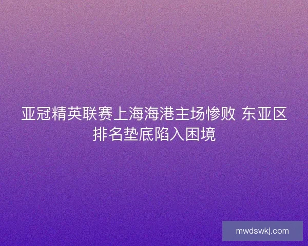 亚冠精英联赛上海海港主场惨败 东亚区排名垫底陷入困境