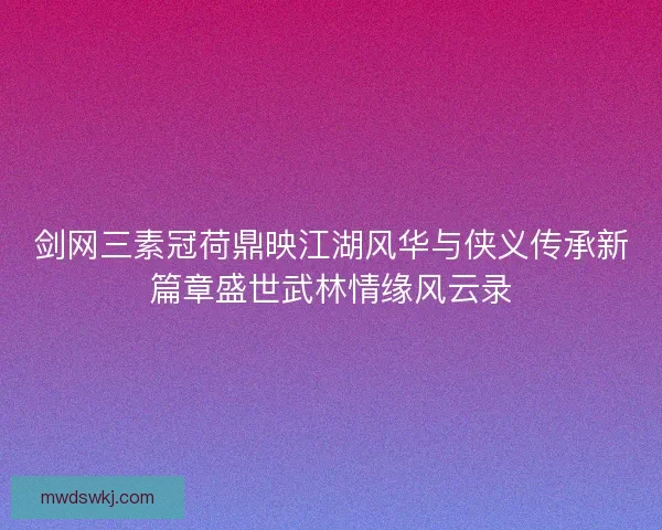剑网三素冠荷鼎映江湖风华与侠义传承新篇章盛世武林情缘风云录 剑网三素冠荷鼎映江湖风华与侠义传承新篇章盛世武林情缘风云录