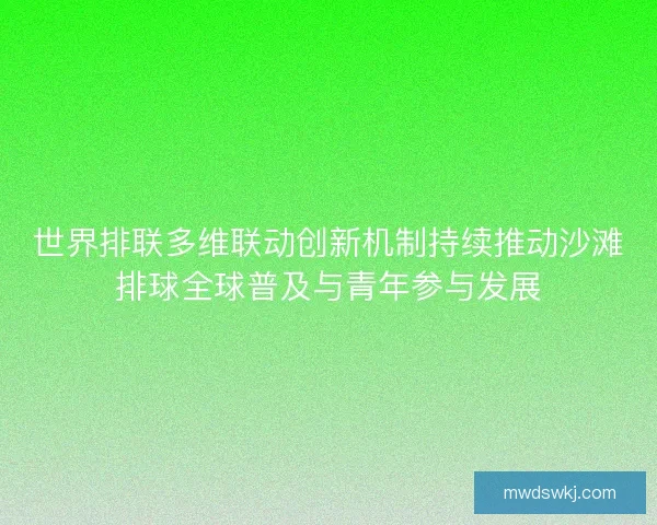 世界排联多维联动创新机制持续推动沙滩排球全球普及与青年参与发展