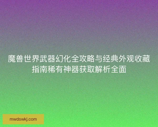 魔兽世界武器幻化全攻略与经典外观收藏指南稀有神器获取解析全面