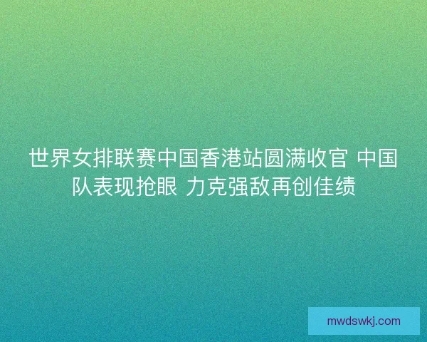 世界女排联赛中国香港站圆满收官 中国队表现抢眼 力克强敌再创佳绩 世界女排联赛中国香港站圆满收官 中国队表现抢眼 力克强敌再创佳绩