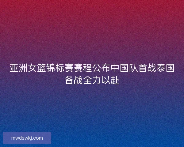 亚洲女篮锦标赛赛程公布中国队首战泰国备战全力以赴