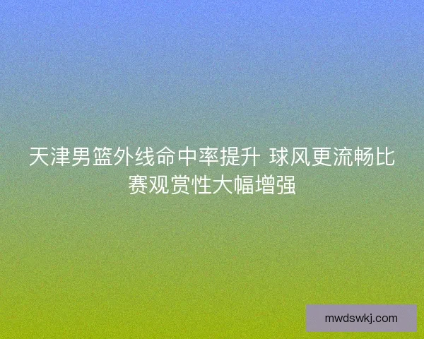 天津男篮外线命中率提升 球风更流畅比赛观赏性大幅增强