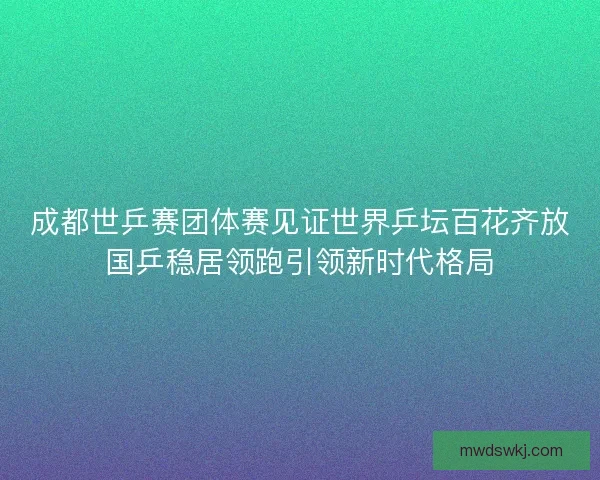 成都世乒赛团体赛见证世界乒坛百花齐放国乒稳居领跑引领新时代格局