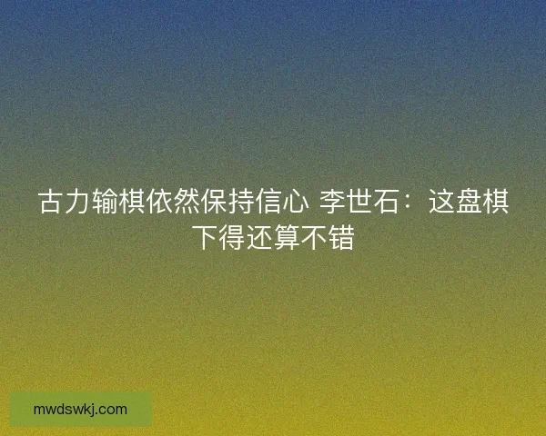 古力输棋依然保持信心 李世石:这盘棋下得还算不错 古力输棋依然保持信心 李世石:这盘棋下得还算不错
