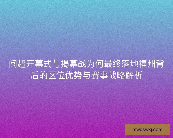 闽超开幕式与揭幕战为何最终落地福州背后的区位优势与赛事战略解析 闽超开幕式与揭幕战为何最终落地福州背后的区位优势与赛事战略解析