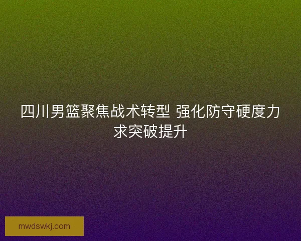四川男篮聚焦战术转型 强化防守硬度力求突破提升